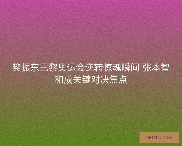 樊振东巴黎奥运会逆转惊魂瞬间 张本智和成关键对决焦点