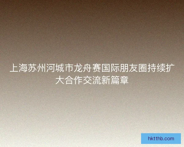 上海苏州河城市龙舟赛国际朋友圈持续扩大合作交流新篇章