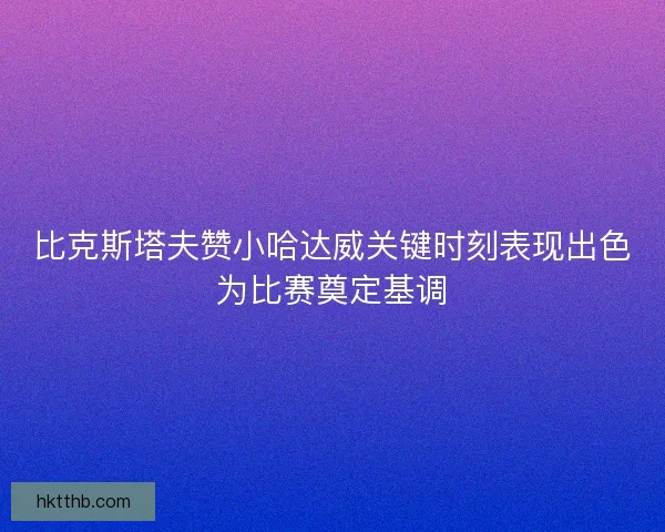 比克斯塔夫赞小哈达威关键时刻表现出色为比赛奠定基调