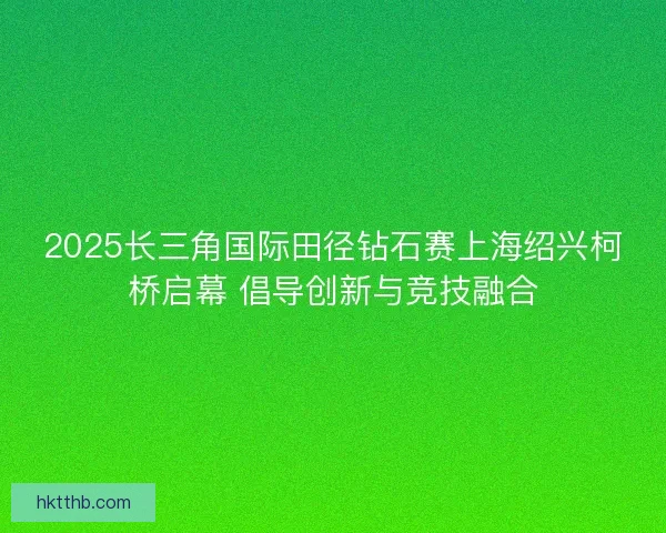2025长三角国际田径钻石赛上海绍兴柯桥启幕 倡导创新与竞技融合