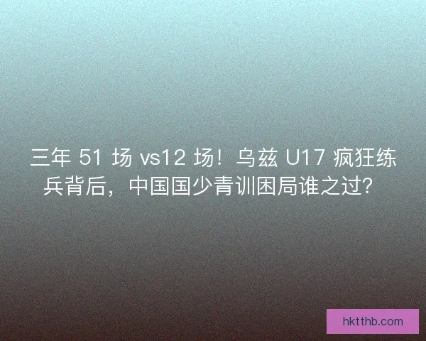 三年 51 场 vs12 场！乌兹 U17 疯狂练兵背后，中国国少青训困局谁之过？