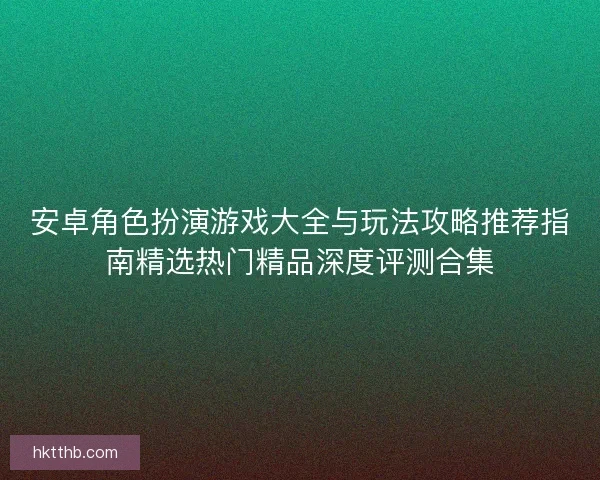 安卓角色扮演游戏大全与玩法攻略推荐指南精选热门精品深度评测合集