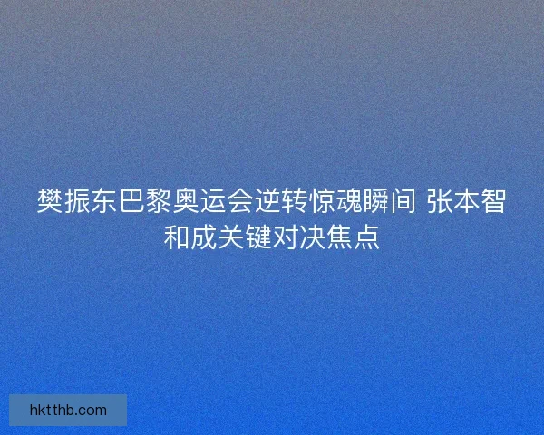 樊振东巴黎奥运会逆转惊魂瞬间 张本智和成关键对决焦点