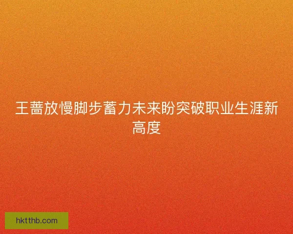 王蔷放慢脚步蓄力未来盼突破职业生涯新高度