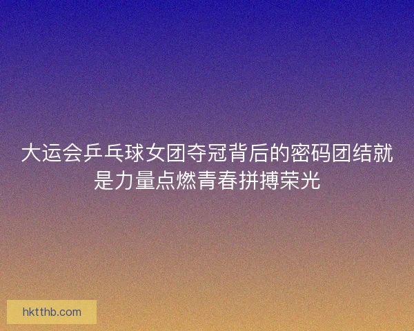 大运会乒乓球女团夺冠背后的密码团结就是力量点燃青春拼搏荣光