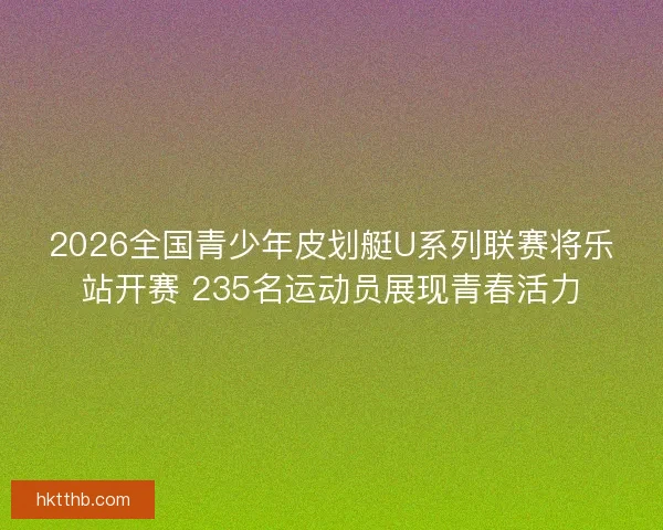 2026全国青少年皮划艇U系列联赛将乐站开赛 235名运动员展现青春活力