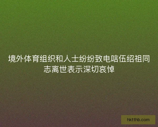 境外体育组织和人士纷纷致电唁伍绍祖同志离世表示深切哀悼