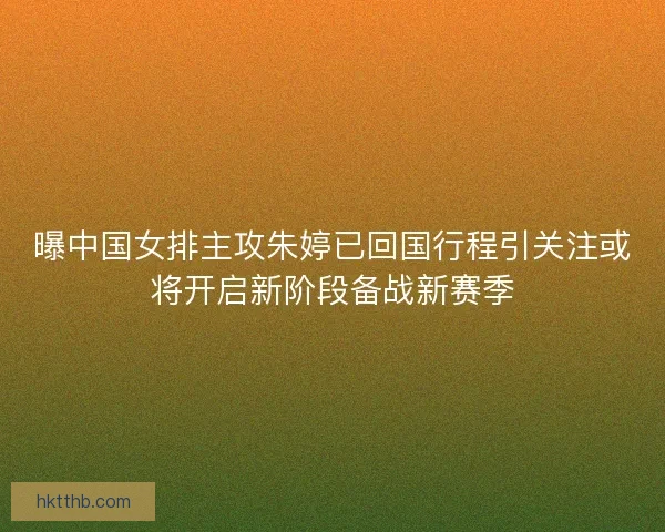 曝中国女排主攻朱婷已回国行程引关注或将开启新阶段备战新赛季