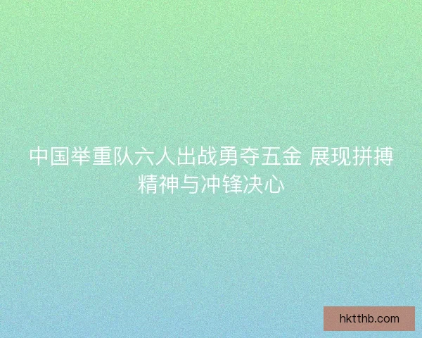 中国举重队六人出战勇夺五金 展现拼搏精神与冲锋决心 中国举重队六人出战勇夺五金 展现拼搏精神与冲锋决心