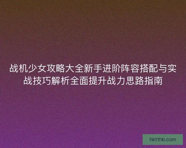 战机少女攻略大全新手进阶阵容搭配与实战技巧解析全面提升战力思路指南 战机少女攻略大全新手进阶阵容搭配与实战技巧解析全面提升战力思路指南