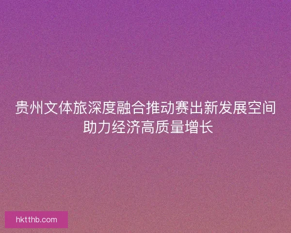 贵州文体旅深度融合推动赛出新发展空间 助力经济高质量增长 贵州文体旅深度融合推动赛出新发展空间 助力经济高质量增长