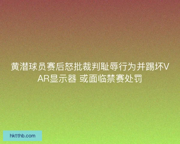 黄潜球员赛后怒批裁判耻辱行为并踢坏VAR显示器 或面临禁赛处罚