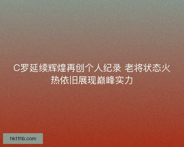 C罗延续辉煌再创个人纪录 老将状态火热依旧展现巅峰实力