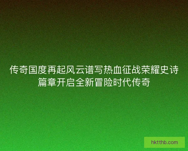 传奇国度再起风云谱写热血征战荣耀史诗篇章开启全新冒险时代传奇 传奇国度再起风云谱写热血征战荣耀史诗篇章开启全新冒险时代传奇