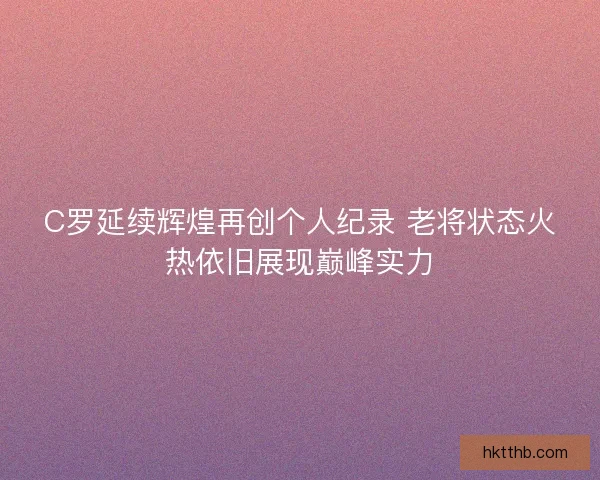 C罗延续辉煌再创个人纪录 老将状态火热依旧展现巅峰实力