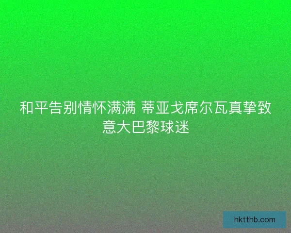 和平告别情怀满满 蒂亚戈席尔瓦真挚致意大巴黎球迷 和平告别情怀满满 蒂亚戈席尔瓦真挚致意大巴黎球迷